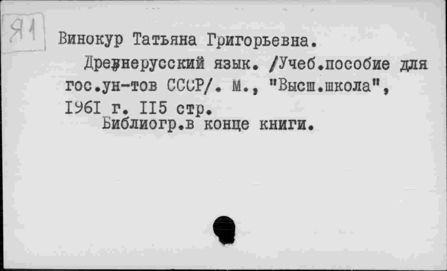 ﻿Винокур Татьяна Григорьевна.
Древнерусский язык, /Учеб.пособие для гос.ун-тов СССР/. М., "Высш.школа”, ІУ6І г. 115 стр.
Ьиблиогр.в конце книги.